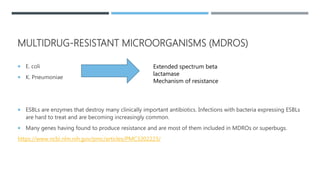 MULTIDRUG-RESISTANT MICROORGANISMS (MDROS)
 E. coli
 K. Pneumoniae
 ESBLs are enzymes that destroy many clinically important antibiotics. Infections with bacteria expressing ESBLs
are hard to treat and are becoming increasingly common.
 Many genes having found to produce resistance and are most of them included in MDROs or superbugs.
https://www.ncbi.nlm.nih.gov/pmc/articles/PMC3202223/
Extended spectrum beta
lactamase
Mechanism of resistance
 