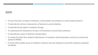 AIMS
 To know the basic concepts of antibiotics, antimicrobials and antibiotic or antimicrobial resistance.
 To describe the intrinsic characteristics of bacteria to avoid antibiotics.
 To describe the principles of antibiotic therapy.
 To understand the mechanisms of action of the bacteria to avoid those antibiotics
 To describe the causes of antibiotic therapy failure.
 To analize the other facts related to Mechanisms of resistance, bacterial genetics, and how to prevent the
spread of MDROs
 To know other posible causes of antibiotic resistance and new therapies to avoid the resistance spreading
worldwide.
 