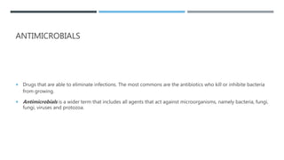 ANTIMICROBIALS
 Drugs that are able to eliminate infections. The most commons are the antibiotics who kill or inhibite bacteria
from growing.
 Antimicrobials is a wider term that includes all agents that act against microorganisms, namely bacteria, fungi,
fungi, viruses and protozoa.
 