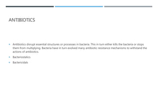ANTIBIOTICS
 Antibiotics disrupt essential structures or processes in bacteria. This in turn either kills the bacteria or stops
them from multiplying. Bacteria have in turn evolved many antibiotic resistance mechanisms to withstand the
actions of antibiotics.
 Bacteriostatics
 Bactericidals
 