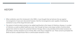 HISTORY
 When antibiotics were first introduced in the 1900's, it was thought that we had won the war against
microorganisms. It was soon discovered however, that the microorganisms were capable of developing
resistance to any of the drugs that were used.
 The advent of antimicrobial resistance has added significantly to the impact of infectious diseases, in number
of infections, as well as added healthcare costs. Even though we have a very large number of antimicrobial
agents from which to choose for potential infection therapy, there is documented antimicrobial resistance to
all of these, and this resistance occurs shortly after a new drug is okayed for use. These concerns prompted the
WHO to launch a Global Action Plan on antimicrobial resistance in 2015
 