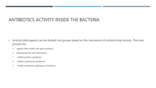 ANTIBIOTICS ACTIVITY INSIDE THE BACTERIA
 Antimicrobial agents can be divided into groups based on the mechanism of antimicrobial activity. The main
groups are:
 agents that inhibit cell wall synthesis.
 depolarize the cell membrane.
 inhibit protein synthesis.
 inhibit nuclei acid synthesis.
 inhibit metabolic pathways in bacteria.
 