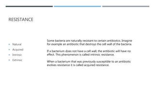RESISTANCE
 Natural
 Acquired
 Intrinsic
 Extrinsic
Some bacteria are naturally resistant to certain antibiotics. Imagine
for example an antibiotic that destroys the cell wall of the bacteria.
If a bacterium does not have a cell wall, the antibiotic will have no
effect. This phenomenon is called intrinsic resistance.
When a bacterium that was previously susceptible to an antibiotic
evolves resistance it is called acquired resistance.
 