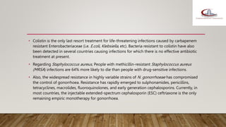• Colistin is the only last resort treatment for life-threatening infections caused by carbapenem
resistant Enterobacteriaceae (i.e. E.coli, Klebsiella, etc). Bacteria resistant to colistin have also
been detected in several countries causing infections for which there is no effective antibiotic
treatment at present.
• Regarding Staphylococcus aureus, People with methicillin-resistant Staphylococcus aureus
(MRSA) infections are 64% more likely to die than people with drug-sensitive infections.
• Also, the widespread resistance in highly variable strains of N. gonorrhoeae has compromised
the control of gonorrhoea. Resistance has rapidly emerged to sulphonamides, penicillins,
tetracyclines, macrolides, fluoroquinolones, and early generation cephalosporins. Currently, in
most countries, the injectable extended-spectrum cephalosporin (ESC) ceftriaxone is the only
remaining empiric monotherapy for gonorrhoea.
 