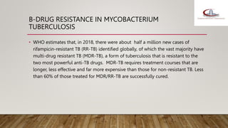 B-DRUG RESISTANCE IN MYCOBACTERIUM
TUBERCULOSIS
• WHO estimates that, in 2018, there were about half a million new cases of
rifampicin-resistant TB (RR-TB) identified globally, of which the vast majority have
multi-drug resistant TB (MDR-TB), a form of tuberculosis that is resistant to the
two most powerful anti-TB drugs. MDR-TB requires treatment courses that are
longer, less effective and far more expensive than those for non-resistant TB. Less
than 60% of those treated for MDR/RR-TB are successfully cured.
 
