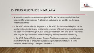 D- DRUG RESISTANCE IN MALARIA
• Artemisinin-based combination therapies (ACTs) are the recommended first-line
treatment for uncomplicated P. falciparum malaria and are used by most malaria
endemic countries.
• In the WHO Western Pacific Region and in the WHO South-East Asia Region, partial
resistance to artemisinin and resistance to a number of the other combination drugs
has been confirmed through studies conducted between 2001 and 2019. This makes
selecting the right treatment more challenging and requires close monitoring.
• In the WHO Eastern Mediterranean Region, P. falciparum resistance to sulfadoxine-
pyrimethamine led to artesunate-sulfadoxine-pyrimethamine failures in some
countries, necessitating a change to another ACT.
 
