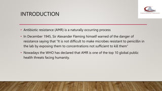 INTRODUCTION
• Antibiotic resistance (AMR) is a naturally occurring process
• In December 1945, Sir Alexander Fleming himself warned of the danger of
resistance saying that “It is not difficult to make microbes resistant to penicillin in
the lab by exposing them to concentrations not sufficient to kill them”
• Nowadays the WHO has declared that AMR is one of the top 10 global public
health threats facing humanity.
 