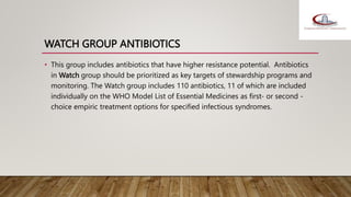 WATCH GROUP ANTIBIOTICS
• This group includes antibiotics that have higher resistance potential. Antibiotics
in Watch group should be prioritized as key targets of stewardship programs and
monitoring. The Watch group includes 110 antibiotics, 11 of which are included
individually on the WHO Model List of Essential Medicines as first- or second -
choice empiric treatment options for specified infectious syndromes.
 