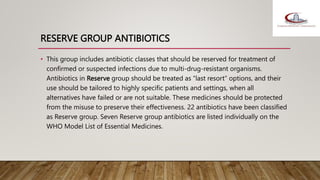 RESERVE GROUP ANTIBIOTICS
• This group includes antibiotic classes that should be reserved for treatment of
confirmed or suspected infections due to multi-drug-resistant organisms.
Antibiotics in Reserve group should be treated as “last resort” options, and their
use should be tailored to highly specific patients and settings, when all
alternatives have failed or are not suitable. These medicines should be protected
from the misuse to preserve their effectiveness. 22 antibiotics have been classified
as Reserve group. Seven Reserve group antibiotics are listed individually on the
WHO Model List of Essential Medicines.
 