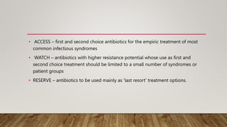 • ACCESS – first and second choice antibiotics for the empiric treatment of most
common infectious syndromes
• WATCH – antibiotics with higher resistance potential whose use as first and
second choice treatment should be limited to a small number of syndromes or
patient groups
• RESERVE – antibiotics to be used mainly as ‘last resort’ treatment options.
 