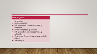 Reserve group
• Aztreonam
• Fosfomycin (IV)
• 4th generation cephalosporins e.g.
cefepime
• Oxazolidinones e.g. linezolid
• 5th generation cephalosporins e.g.
ceftarolin
• Tigecycline Polymyxins e.g. polymyxin B,
colistin
• Daptomycin
 