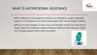 WHAT IS ANTIMICROBIAL RESISTANCE
• AMR is defined as microorganisms that are not inhibited by usually achievable
systemic concentrations of an antimicrobial agent with normal dosage schedule.
• AMR occurs when bacteria, viruses, fungi and parasites change over time and no
longer respond to medicines making infections harder to treat leading to higher
risk of disease spread, severe illness and death.
 