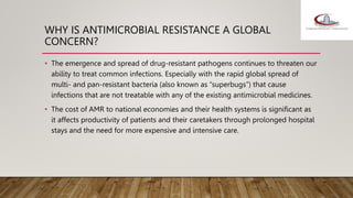 WHY IS ANTIMICROBIAL RESISTANCE A GLOBAL
CONCERN?
• The emergence and spread of drug-resistant pathogens continues to threaten our
ability to treat common infections. Especially with the rapid global spread of
multi- and pan-resistant bacteria (also known as “superbugs”) that cause
infections that are not treatable with any of the existing antimicrobial medicines.
• The cost of AMR to national economies and their health systems is significant as
it affects productivity of patients and their caretakers through prolonged hospital
stays and the need for more expensive and intensive care.
 