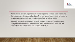 • Antimicrobial resistant organisms are found in people, animals, food, plants and
the environment (in water, soil and air). They can spread from person to person or
between people and animals, including from food of animal origin.
• Although new antimicrobials are urgently needed, However, if people do not
change the way antibiotics are used now, these new antibiotics will suffer the
same fate as the current ones and become ineffective.
 
