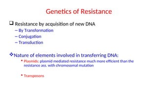 Genetics of Resistance
 Resistance by acquisition of new DNA
– By Transformation
– Conjugation
– Transduction
Nature of elements involved in transferring DNA:
 Plasmids: plasmid mediated resistance much more efficient than the
resistance ass. with chromosomal mutation
 Transposons
 