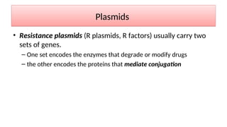 Plasmids
• Resistance plasmids (R plasmids, R factors) usually carry two
sets of genes.
– One set encodes the enzymes that degrade or modify drugs
– the other encodes the proteins that mediate conjugation
 