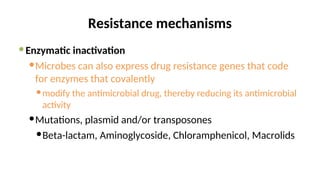 Resistance mechanisms
Enzymatic inactivation
Microbes can also express drug resistance genes that code
for enzymes that covalently
modify the antimicrobial drug, thereby reducing its antimicrobial
activity
Mutations, plasmid and/or transposones
Beta-lactam, Aminoglycoside, Chloramphenicol, Macrolids
 