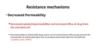 Resistance mechanisms
Decreased Permeability
Decreased uptake(impermeability) and increased efflux of drug from
the microbial cell
 Decreased uptake of antimicrobial drugs and/or use of transmembrane efflux pumps prevents the
concentration of antimicrobial agent from increasing to toxic levels within the microbial cell
(↓uptake↓conc↓effect).
 