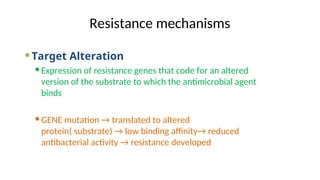 Resistance mechanisms
Target Alteration
Expression of resistance genes that code for an altered
version of the substrate to which the antimicrobial agent
binds
GENE mutation → translated to altered
protein( substrate) → low binding affinity→ reduced
antibacterial activity → resistance developed
 