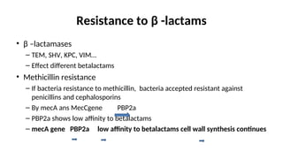 Resistance to β -lactams
• β –lactamases
– TEM, SHV, KPC, VIM…
– Effect different betalactams
• Methicillin resistance
– If bacteria resistance to methicillin, bacteria accepted resistant against
penicillins and cephalosporins
– By mecA ans MecCgene PBP2a
– PBP2a shows low affinity to betalactams
– mecA gene PBP2a low affinity to betalactams cell wall synthesis continues
 