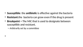 • Susceptible: the antibiotic is effective against the bacteria
• Resistant:the bacteria can grow even if the drug is present
• Breakpoint = The MIC that is used to designate between
susceptible and resistant.
– Arbitrarily set by a committee
•
 