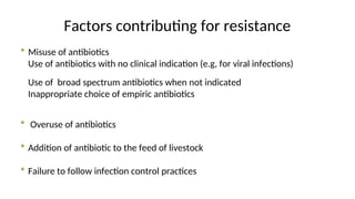 Factors contributing for resistance
 Misuse of antibiotics
Use of antibiotics with no clinical indication (e.g, for viral infections)
Use of broad spectrum antibiotics when not indicated
Inappropriate choice of empiric antibiotics
 Overuse of antibiotics
 Addition of antibiotic to the feed of livestock
 Failure to follow infection control practices
 