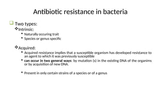 Antibiotic resistance in bacteria
 Two types:
Intrinsic:
 Naturally occuring trait
 Species or genus specific
Acquired:
 Acquired resistance implies that a susceptible organism has developed resistance to
an agent to which it was previously susceptible
 can occur in two general ways: by mutation (s) in the existing DNA of the organims
or by acquisition of new DNA.
 Present in only certain strains of a species or of a genus
 