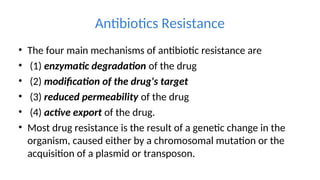 Antibiotics Resistance
• The four main mechanisms of antibiotic resistance are
• (1) enzymatic degradation of the drug
• (2) modification of the drug's target
• (3) reduced permeability of the drug
• (4) active export of the drug.
• Most drug resistance is the result of a genetic change in the
organism, caused either by a chromosomal mutation or the
acquisition of a plasmid or transposon.
 