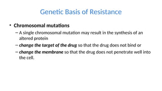 Genetic Basis of Resistance
• Chromosomal mutations
– A single chromosomal mutation may result in the synthesis of an
altered protein
– change the target of the drug so that the drug does not bind or
– change the membrane so that the drug does not penetrate well into
the cell.
 