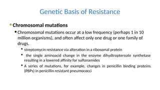 Genetic Basis of Resistance
Chromosomal mutations
Chromosomal mutations occur at a low frequency (perhaps 1 in 10
million organisms), and often affect only one drug or one family of
drugs.
 streptomycin resistance via alteration in a ribosomal protein
 the single aminoacid change in the enzyme dihydtropteroate synthetase
resulting in a lowered affinity for sulfonamides
 A series of mutations, for example, changes in penicillin binding proteins
(PBPs) in penicillin resistant pneumococci
 