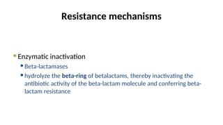 Resistance mechanisms
Enzymatic inactivation
Beta-lactamases
hydrolyze the beta-ring of betalactams, thereby inactivating the
antibiotic activity of the beta-lactam molecule and conferring beta-
lactam resistance
 