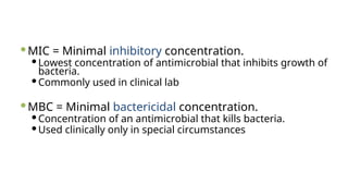 MIC = Minimal inhibitory concentration.
Lowest concentration of antimicrobial that inhibits growth of
bacteria.
Commonly used in clinical lab
MBC = Minimal bactericidal concentration.
Concentration of an antimicrobial that kills bacteria.
Used clinically only in special circumstances
 