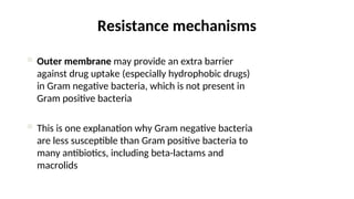 Resistance mechanisms
 Outer membrane may provide an extra barrier
against drug uptake (especially hydrophobic drugs)
in Gram negative bacteria, which is not present in
Gram positive bacteria
 This is one explanation why Gram negative bacteria
are less susceptible than Gram positive bacteria to
many antibiotics, including beta-lactams and
macrolids
 