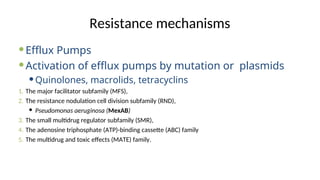 Resistance mechanisms
Efflux Pumps
Activation of efflux pumps by mutation or plasmids
Quinolones, macrolids, tetracyclins
1. The major facilitator subfamily (MFS),
2. The resistance nodulation cell division subfamily (RND),
 Pseudomonas aeruginosa (MexAB)
3. The small multidrug regulator subfamily (SMR),
4. The adenosine triphosphate (ATP)-binding cassette (ABC) family
5. The multidrug and toxic effects (MATE) family.
 