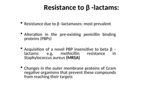 Resistance to β -lactams:
 Resistance due to β -lactamases: most prevalent
 Alteration in the pre-existing penicillin binding
proteins (PBPs)
 Acquisition of a novel PBP insensitive to beta β –
lactams: e.g, methicillin resistance in
Staphylococcus aureus (MRSA)
 Changes in the outer membrane proteins of Gram
negative organisms that prevent these compounds
from reaching their targets
 