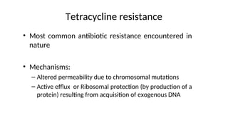 Tetracycline resistance
• Most common antibiotic resistance encountered in
nature
• Mechanisms:
– Altered permeability due to chromosomal mutations
– Active efflux or Ribosomal protection (by production of a
protein) resulting from acquisition of exogenous DNA
 