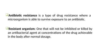 Antibiotic resistance is a type of drug resistance where a
microorganism is able to survive exposure to an antibiotic.
Resistant organism: One that will not be inhibited or killed by
an antibacterial agent at concentrations of the drug achievable
in the body after normal dosage.
 