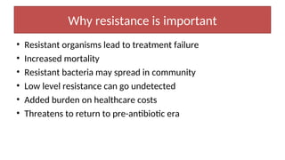 Why resistance is important
• Resistant organisms lead to treatment failure
• Increased mortality
• Resistant bacteria may spread in community
• Low level resistance can go undetected
• Added burden on healthcare costs
• Threatens to return to pre-antibiotic era
 