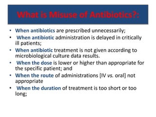 What is Misuse of Antibiotics?:
• When antibiotics are prescribed unnecessarily;
• When antibiotic administration is delayed in critically
ill patients;
• When antibiotic treatment is not given according to
microbiological culture data results.
• When the dose is lower or higher than appropriate for
the specific patient; and
• When the route of administrations [IV vs. oral] not
appropriate
• When the duration of treatment is too short or too
long;
 