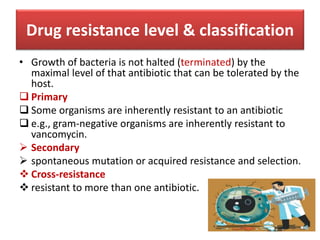 Drug resistance level & classification
• Growth of bacteria is not halted (terminated) by the
maximal level of that antibiotic that can be tolerated by the
host.
 Primary
 Some organisms are inherently resistant to an antibiotic
 e.g., gram-negative organisms are inherently resistant to
vancomycin.
 Secondary
 spontaneous mutation or acquired resistance and selection.
 Cross-resistance
 resistant to more than one antibiotic.
 