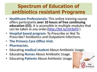 Spectrum of Education of
antibiotics resistant Programs
• Healthcare Professionals: This online training course
offers participants over 10 hours of free continuing
education (CE). It is accessible in multiple modules that
can be taken in any order.(http://bit.ly/2Jt3yFD )
• Hospital based program: To Prescribe or Not To
Prescribe? Antibiotics and Outpatient Infections.
• The Primary Care Office Visit.
• Pharmacists.
• Educating medical student About Antibiotic Usage.
• Educating Nurses About Antibiotic Usage.
• Educating Patients About Antibiotic Usage.
 