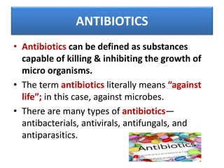 ANTIBIOTICS
• Antibiotics can be defined as substances
capable of killing & inhibiting the growth of
micro organisms.
• The term antibiotics literally means “against
life”; in this case, against microbes.
• There are many types of antibiotics—
antibacterials, antivirals, antifungals, and
antiparasitics.
 