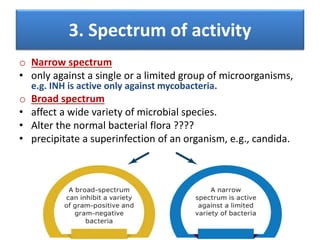 3. Spectrum of activity
o Narrow spectrum
• only against a single or a limited group of microorganisms,
e.g. INH is active only against mycobacteria.
o Broad spectrum
• affect a wide variety of microbial species.
• Alter the normal bacterial flora ????
• precipitate a superinfection of an organism, e.g., candida.
 