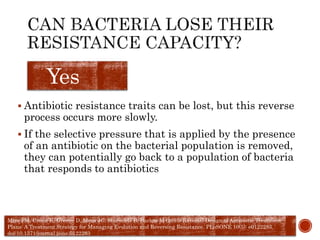  Antibiotic resistance traits can be lost, but this reverse
process occurs more slowly.
 If the selective pressure that is applied by the presence
of an antibiotic on the bacterial population is removed,
they can potentially go back to a population of bacteria
that responds to antibiotics
Yes
Mira PM, Crona K, Greene D, Meza JC, Sturmfels B, Barlow M (2015) Rational Design of Antibiotic Treatment
Plans: A Treatment Strategy for Managing Evolution and Reversing Resistance. PLoSONE 10(5): e0122283.
doi:10.1371/journal.pone.0122283
 
