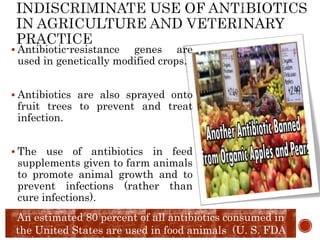 Antibiotic-resistance genes are
used in genetically modified crops.
 Antibiotics are also sprayed onto
fruit trees to prevent and treat
infection.
 The use of antibiotics in feed
supplements given to farm animals
to promote animal growth and to
prevent infections (rather than
cure infections).
An estimated 80 percent of all antibiotics consumed in
the United States are used in food animals (U. S. FDA
 