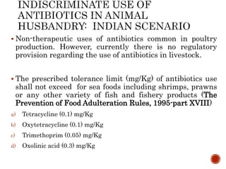  Non-therapeutic uses of antibiotics common in poultry
production. However, currently there is no regulatory
provision regarding the use of antibiotics in livestock.
 The prescribed tolerance limit (mg/Kg) of antibiotics use
shall not exceed for sea foods including shrimps, prawns
or any other variety of fish and fishery products (The
Prevention of Food Adulteration Rules, 1995-part XVIII)
a) Tetracycline (0.1) mg/Kg
b) Oxytetracycline (0.1) mg/Kg
c) Trimethoprim (0.05) mg/Kg
d) Oxolinic acid (0.3) mg/Kg
 