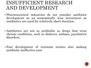  Pharmaceutical industries do not consider antibiotic
development as an economically wise investment as
antibiotics are used for relatively short duration.
 Antibiotics are not as profitable as drugs that treat
chronic conditions, such as diabetes, asthma, psychiatric
disorders.
 Fast development of resistant strains also making
antibiotic ineffective soon
 