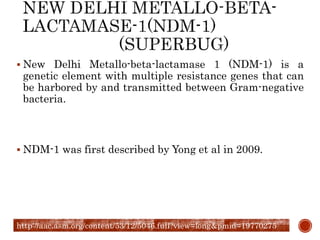  New Delhi Metallo-beta-lactamase 1 (NDM-1) is a
genetic element with multiple resistance genes that can
be harbored by and transmitted between Gram-negative
bacteria.
 NDM-1 was first described by Yong et al in 2009.
http://aac.asm.org/content/53/12/5046.full?view=long&pmid=19770275
 