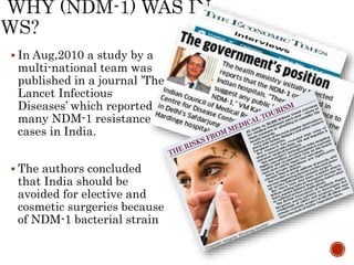  In Aug,2010 a study by a
multi-national team was
published in a journal ’The
Lancet Infectious
Diseases’ which reported
many NDM-1 resistance
cases in India.
 The authors concluded
that India should be
avoided for elective and
cosmetic surgeries because
of NDM-1 bacterial strain
 