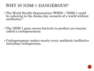 The World Health Organisation (WHO) –“NDM-1 could
be ushering in the dooms day scenario of a world without
antibiotics.“
 The NDM-1 gene causes bacteria to produce an enzyme
called a carbapenemase.
 Carbapenemase makes nearly every antibiotic ineffective
including Carbapenems.
 
